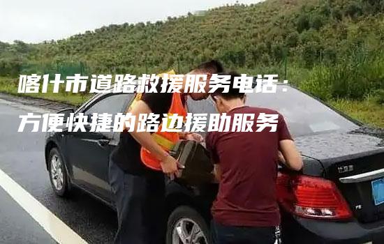 喀什市道路救援服务电话：方便快捷的路边援助服务