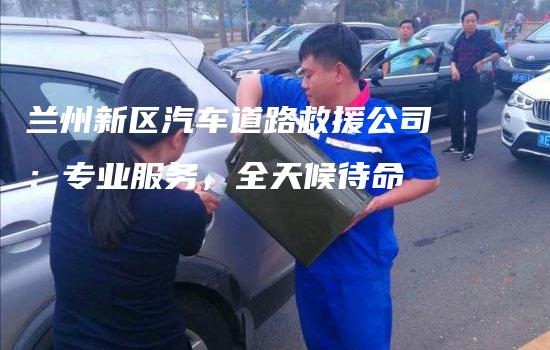 兰州新区汽车道路救援公司：专业服务，全天候待命