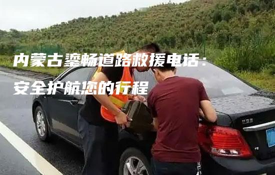 内蒙古鎏畅道路救援电话：安全护航您的行程