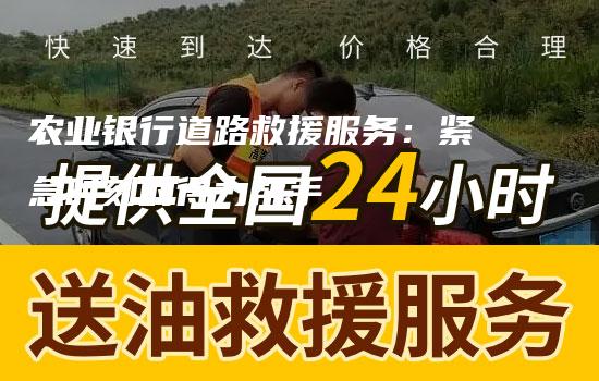 农业银行道路救援服务：紧急时刻的得力帮手