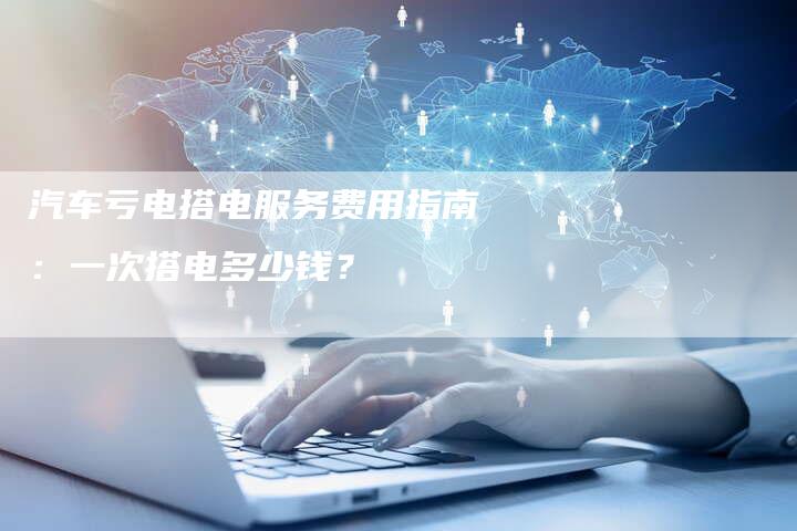 汽车亏电搭电服务费用指南：一次搭电多少钱？