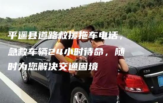 平遥县道路救援拖车电话，急救车辆24小时待命，随时为您解决交通困境