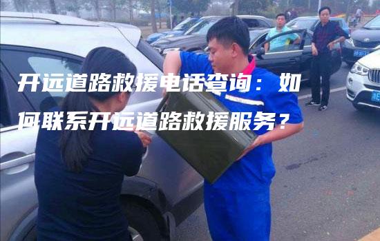 开远道路救援电话查询：如何联系开远道路救援服务？