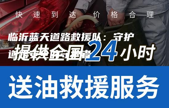 临沂蓝天道路救援队：守护道路安全的守护者