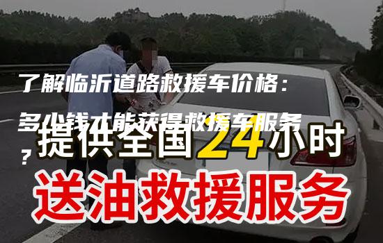 了解临沂道路救援车价格：多少钱才能获得救援车服务？