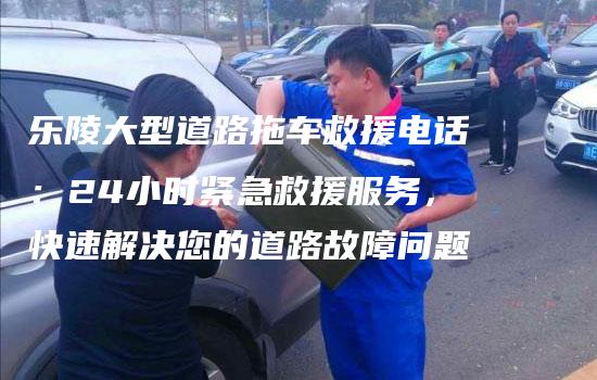 乐陵大型道路拖车救援电话：24小时紧急救援服务，快速解决您的道路故障问题