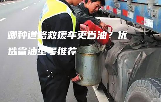 哪种道路救援车更省油？优选省油型号推荐