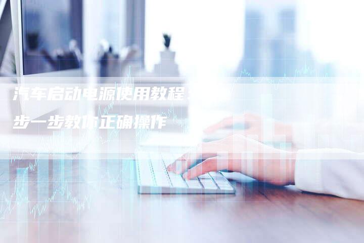 汽车启动电源使用教程：一步一步教你正确操作