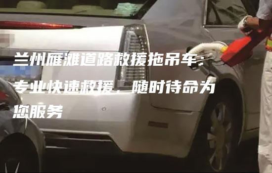 兰州雁滩道路救援拖吊车：专业快速救援，随时待命为您服务